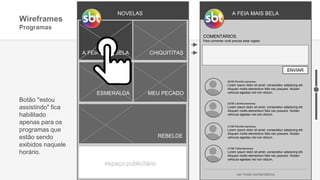 NOVELAS
A FEIA MAIS BELA
ESMERALDA MEU PECADO
REBELDE
CHIQUITITAS
espaço publicitário
Wireframes
Programas
A FEIA MAIS BELA
Botão ''estou
assistindo" fica
habilitado
apenas para os
programas que
estão sendo
exibidos naquele
horário.
COMENTÁRIOS
Para comentar você precisa estar logado
ENVIAR
22/08 Ronildo escreveu:
Lorem ipsum dolor sit amet, consectetur adipiscing elit.
Aliquam mollis elementum felis nec posuere. Nullam
vehicula egestas nisl non dictum.
22/08 Lalinha escreveu:
Lorem ipsum dolor sit amet, consectetur adipiscing elit.
Aliquam mollis elementum felis nec posuere. Nullam
vehicula egestas nisl non dictum.
21/08 Ronildo escreveu:
Lorem ipsum dolor sit amet, consectetur adipiscing elit.
Aliquam mollis elementum felis nec posuere. Nullam
vehicula egestas nisl non dictum.
21/08 Talita escreveu:
Lorem ipsum dolor sit amet, consectetur adipiscing elit.
Aliquam mollis elementum felis nec posuere. Nullam
vehicula egestas nisl non dictum.
ver mais comentários
 