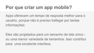 Por que criar um app mobile?
Apps oferecem um tempo de resposta melhor para o
usuário, porque não é preciso trafegar por tantas
informações;
Eles são projetados para um tamanho de tela único -
ou uma menor variedade de tamanhos. Isso contribui
para uma excelente interface.
 