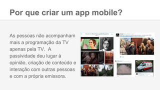 Por que criar um app mobile?
As pessoas não acompanham
mais a programação da TV
apenas pela TV. A
passividade deu lugar à
opinião, criação de conteúdo e
interação com outras pessoas
e com a própria emissora.
 