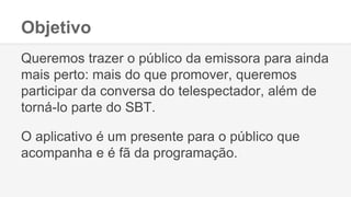 Objetivo
Queremos trazer o público da emissora para ainda
mais perto: mais do que promover, queremos
participar da conversa do telespectador, além de
torná-lo parte do SBT.
O aplicativo é um presente para o público que
acompanha e é fã da programação.
 