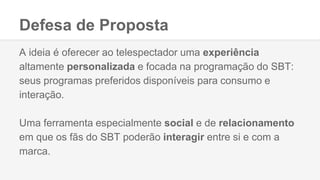 Defesa de Proposta
A ideia é oferecer ao telespectador uma experiência
altamente personalizada e focada na programação do SBT:
seus programas preferidos disponíveis para consumo e
interação.
Uma ferramenta especialmente social e de relacionamento
em que os fãs do SBT poderão interagir entre si e com a
marca.
 