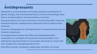 Antidepressants
Depression is a mood disorder and is likely caused by a combination of
genetic, biologic, and environmental factors. In terms of the biologic basis,
there is an abnormality in neurotransmitters in the brain
Neurotransmitters are natural chemicals in the brain that affect mood and
emotional response. Antidepressant medications work to balance these
chemicals.
Serotonin, Norepinephrine, and Dopamine are 3 neurotransmitters that are
involved in depression.
All antidepressants achieve their effects by inhibiting the body’s
reabsorption or inactivation of monoamine neurotransmitters, thus
allowing the neurotransmitters to accumulate and remain in contact with
their receptors for prolonged periods of time
Side effects include: constipation, weight gain, low libido, dry mouth
 
