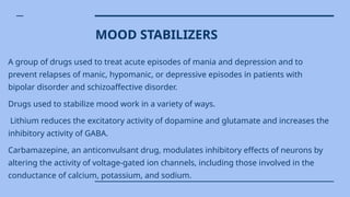 MOOD STABILIZERS
A group of drugs used to treat acute episodes of mania and depression and to
prevent relapses of manic, hypomanic, or depressive episodes in patients with
bipolar disorder and schizoaffective disorder.
Drugs used to stabilize mood work in a variety of ways.
Lithium reduces the excitatory activity of dopamine and glutamate and increases the
inhibitory activity of GABA.
Carbamazepine, an anticonvulsant drug, modulates inhibitory effects of neurons by
altering the activity of voltage-gated ion channels, including those involved in the
conductance of calcium, potassium, and sodium.
 