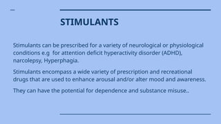 STIMULANTS
Stimulants can be prescribed for a variety of neurological or physiological
conditions e.g for attention deficit hyperactivity disorder (ADHD),
narcolepsy, Hyperphagia.
Stimulants encompass a wide variety of prescription and recreational
drugs that are used to enhance arousal and/or alter mood and awareness.
They can have the potential for dependence and substance misuse..
 