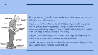 -First generation “typicals”, used mainly for positive symptoms such as
delusions and hallucinations.
First generation have higher risk of EPS (Extra Pyramidal Symptoms):
muscle spasms, tardive dyskinesia (irregular, jerky movements),
parkinsonism (rigidity, speech changes), akathisia (restlessness, unable
to sit still, need to move around to feel relief)
-Second Generation “atypicals”, used to treat negative symptoms flat
affect, apathy anhedonia as well as positive symptoms
Less EPS symptoms but still possible, Greater metabolic effects, weight
gain, hypertension, increase risk of diabetes
 