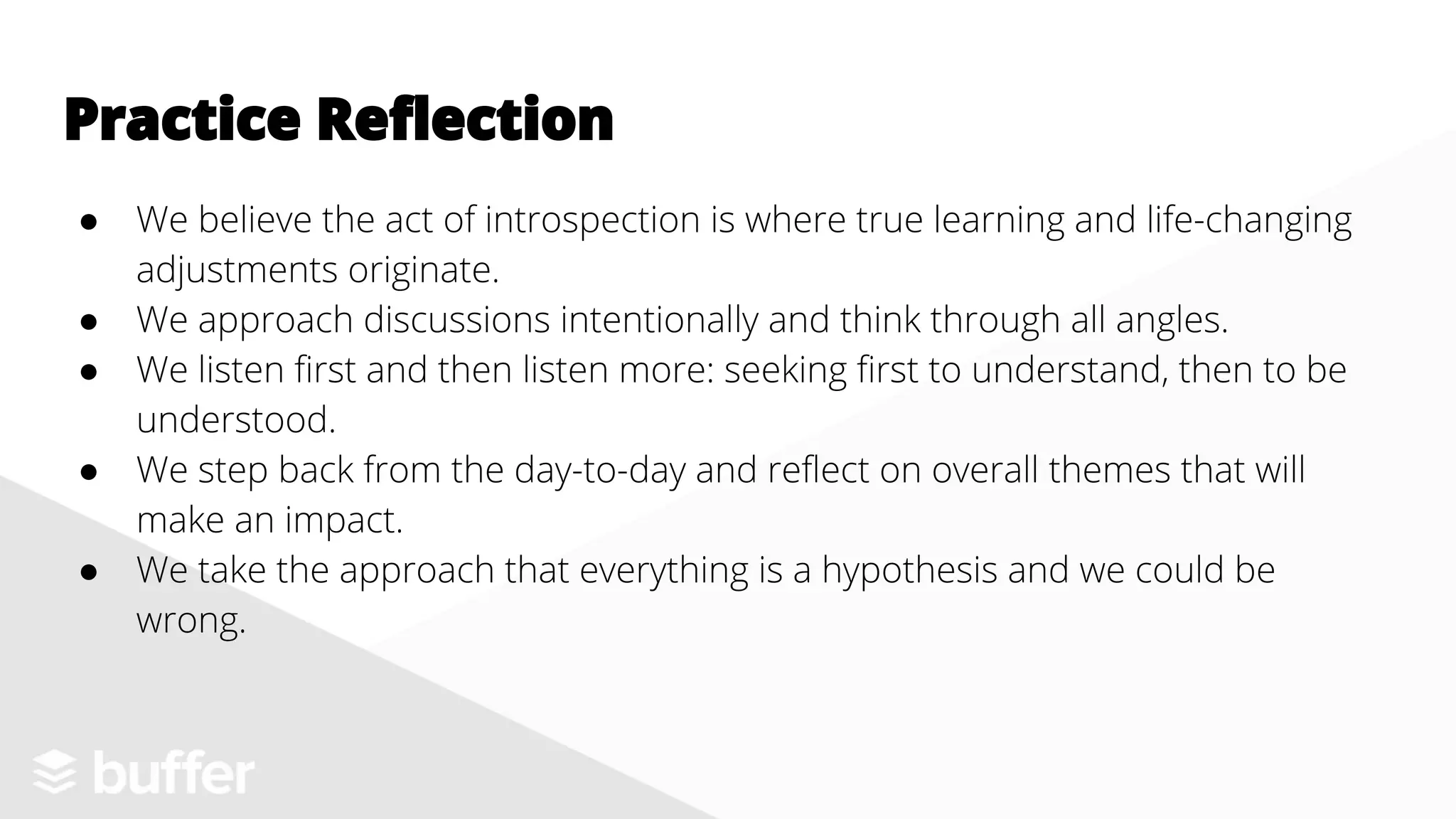 ● We believe the act of introspection is where true learning and life-changing
adjustments originate.
● We approach discussions intentionally and think through all angles.
● We listen first and then listen more: seeking first to understand, then to be
understood.
● We step back from the day-to-day and reflect on overall themes that will
make an impact.
● We take the approach that everything is a hypothesis and we could be
wrong.
Practice Reflection
 