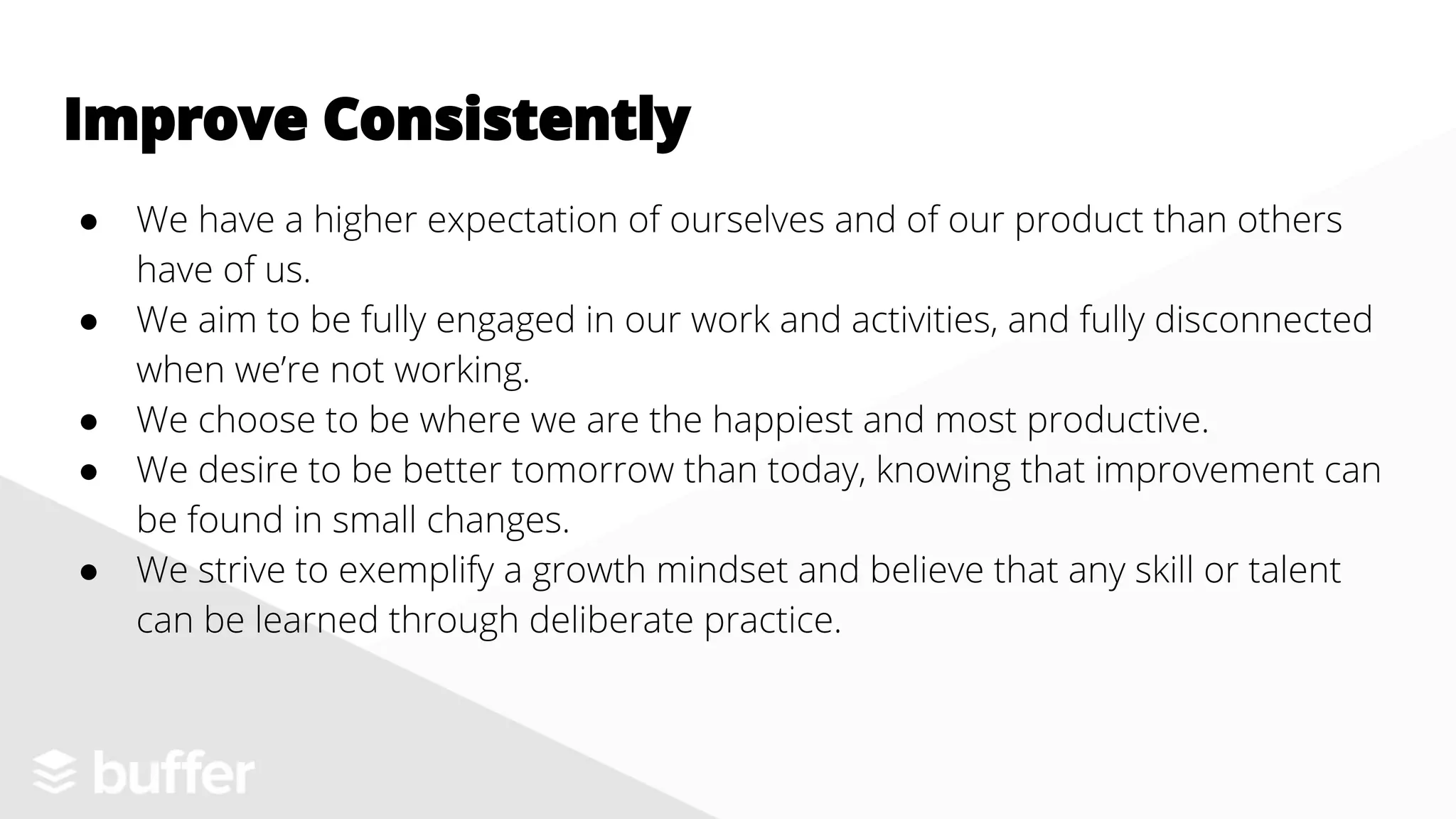 ● We have a higher expectation of ourselves and of our product than others
have of us.
● We aim to be fully engaged in our work and activities, and fully disconnected
when we’re not working.
● We choose to be where we are the happiest and most productive.
● We desire to be better tomorrow than today, knowing that improvement can
be found in small changes.
● We strive to exemplify a growth mindset and believe that any skill or talent
can be learned through deliberate practice.
Improve Consistently
 