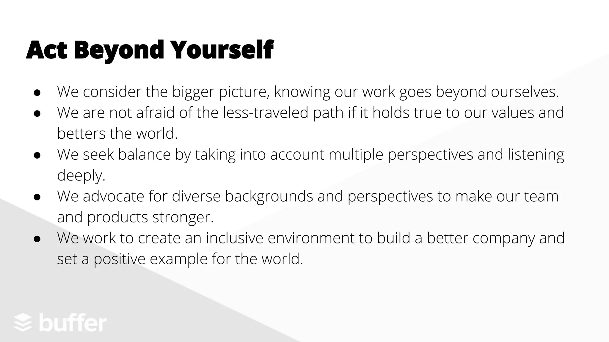 ● We consider the bigger picture, knowing our work goes beyond ourselves.
● We are not afraid of the less-traveled path if it holds true to our values and
betters the world.
● We seek balance by taking into account multiple perspectives and listening
deeply.
● We advocate for diverse backgrounds and perspectives to make our team
and products stronger.
● We work to create an inclusive environment to build a better company and
set a positive example for the world.
Act Beyond Yourself
 
