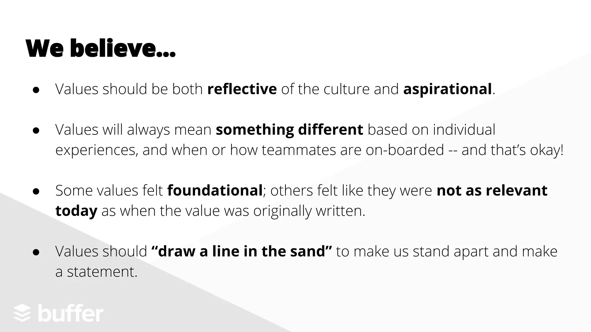 We believe...
● Values should be both reflective of the culture and aspirational.
● Values will always mean something different based on individual
experiences, and when or how teammates are on-boarded -- and that’s okay!
● Some values felt foundational; others felt like they were not as relevant
today as when the value was originally written.
● Values should “draw a line in the sand” to make us stand apart and make
a statement.
 