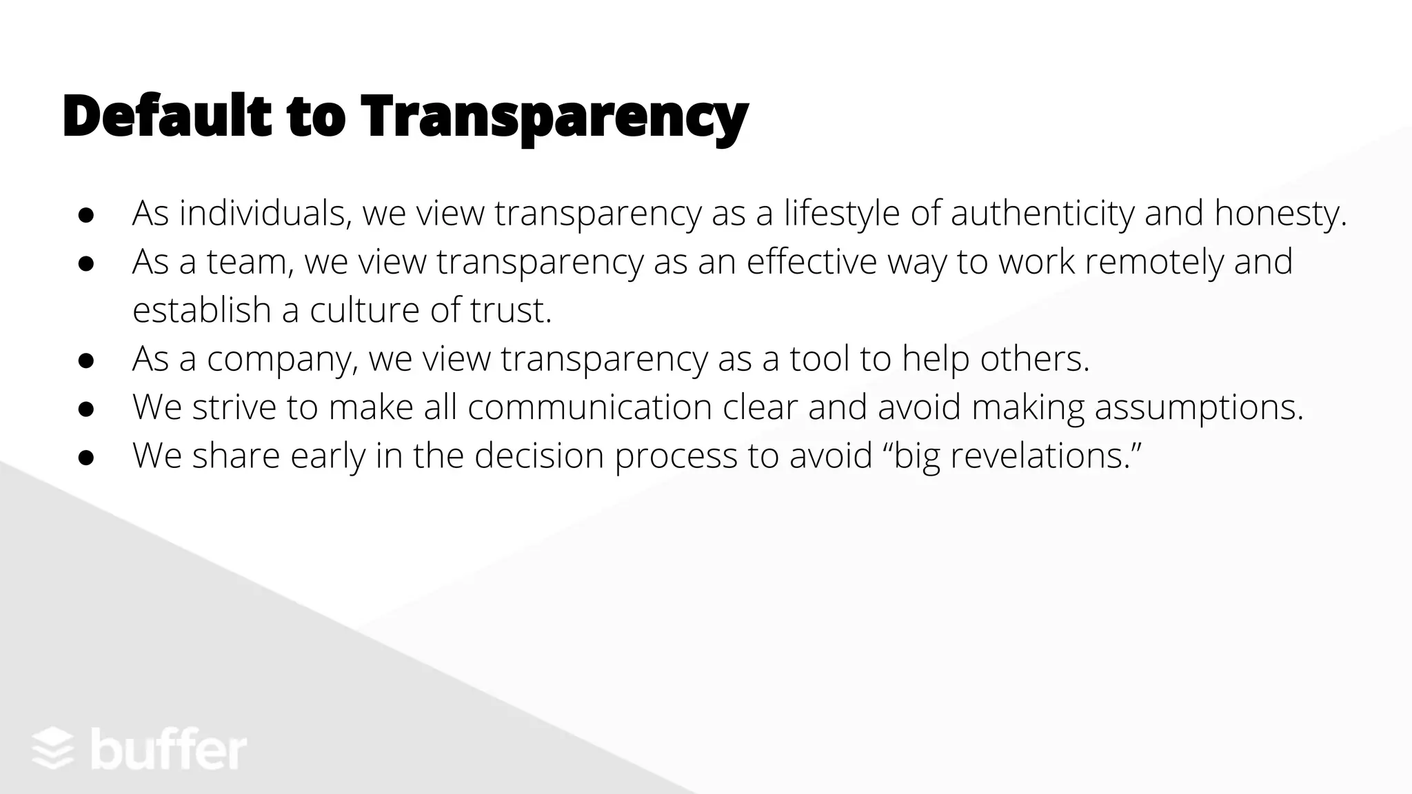 ● As individuals, we view transparency as a lifestyle of authenticity and honesty.
● As a team, we view transparency as an effective way to work remotely and
establish a culture of trust.
● As a company, we view transparency as a tool to help others.
● We strive to make all communication clear and avoid making assumptions.
● We share early in the decision process to avoid “big revelations.”
Default to Transparency
 