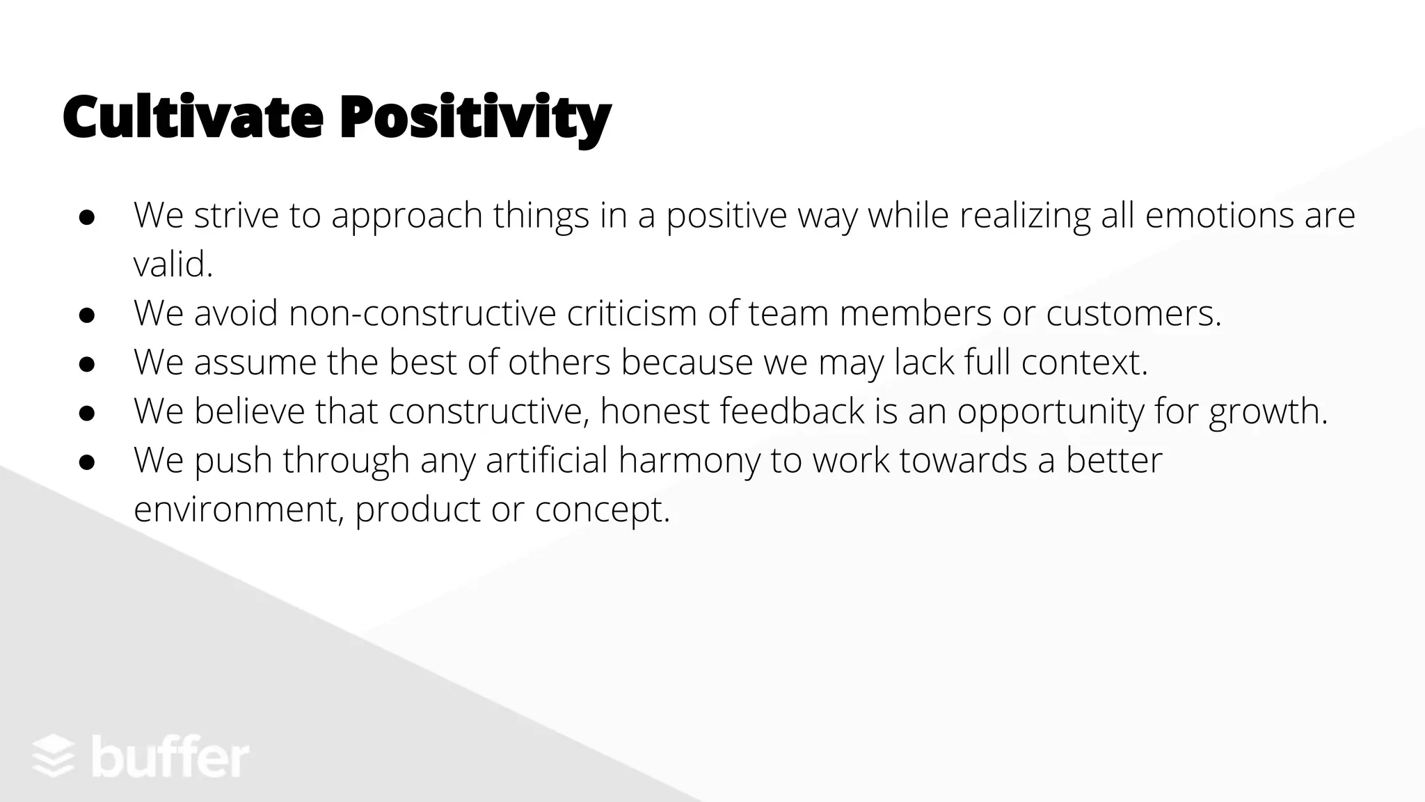 ● We strive to approach things in a positive way while realizing all emotions are
valid.
● We avoid non-constructive criticism of team members or customers.
● We assume the best of others because we may lack full context.
● We believe that constructive, honest feedback is an opportunity for growth.
● We push through any artificial harmony to work towards a better
environment, product or concept.
Cultivate Positivity
 