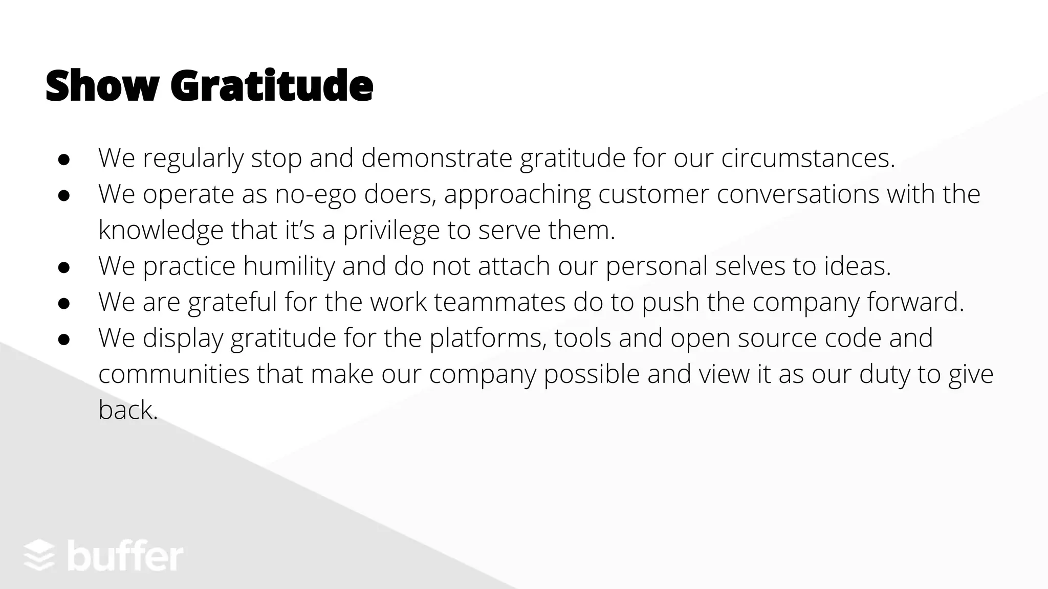 ● We regularly stop and demonstrate gratitude for our circumstances.
● We operate as no-ego doers, approaching customer conversations with the
knowledge that it’s a privilege to serve them.
● We practice humility and do not attach our personal selves to ideas.
● We are grateful for the work teammates do to push the company forward.
● We display gratitude for the platforms, tools and open source code and
communities that make our company possible and view it as our duty to give
back.
Show Gratitude
 