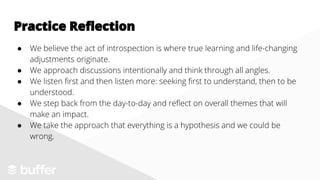 ● We believe the act of introspection is where true learning and life-changing
adjustments originate.
● We approach discussions intentionally and think through all angles.
● We listen first and then listen more: seeking first to understand, then to be
understood.
● We step back from the day-to-day and reflect on overall themes that will
make an impact.
● We take the approach that everything is a hypothesis and we could be
wrong.
Practice Reflection
 