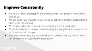 ● We have a higher expectation of ourselves and of our product than others
have of us.
● We aim to be fully engaged in our work and activities, and fully disconnected
when we’re not working.
● We choose to be where we are the happiest and most productive.
● We desire to be better tomorrow than today, knowing that improvement can
be found in small changes.
● We strive to exemplify a growth mindset and believe that any skill or talent
can be learned through deliberate practice.
Improve Consistently
 