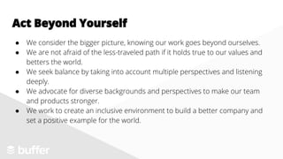 ● We consider the bigger picture, knowing our work goes beyond ourselves.
● We are not afraid of the less-traveled path if it holds true to our values and
betters the world.
● We seek balance by taking into account multiple perspectives and listening
deeply.
● We advocate for diverse backgrounds and perspectives to make our team
and products stronger.
● We work to create an inclusive environment to build a better company and
set a positive example for the world.
Act Beyond Yourself
 
