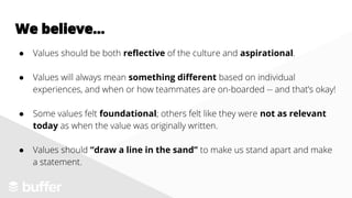 We believe...
● Values should be both reflective of the culture and aspirational.
● Values will always mean something different based on individual
experiences, and when or how teammates are on-boarded -- and that’s okay!
● Some values felt foundational; others felt like they were not as relevant
today as when the value was originally written.
● Values should “draw a line in the sand” to make us stand apart and make
a statement.
 