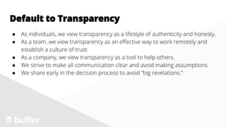 ● As individuals, we view transparency as a lifestyle of authenticity and honesty.
● As a team, we view transparency as an effective way to work remotely and
establish a culture of trust.
● As a company, we view transparency as a tool to help others.
● We strive to make all communication clear and avoid making assumptions.
● We share early in the decision process to avoid “big revelations.”
Default to Transparency
 