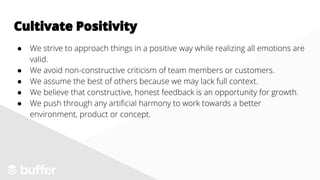 ● We strive to approach things in a positive way while realizing all emotions are
valid.
● We avoid non-constructive criticism of team members or customers.
● We assume the best of others because we may lack full context.
● We believe that constructive, honest feedback is an opportunity for growth.
● We push through any artificial harmony to work towards a better
environment, product or concept.
Cultivate Positivity
 
