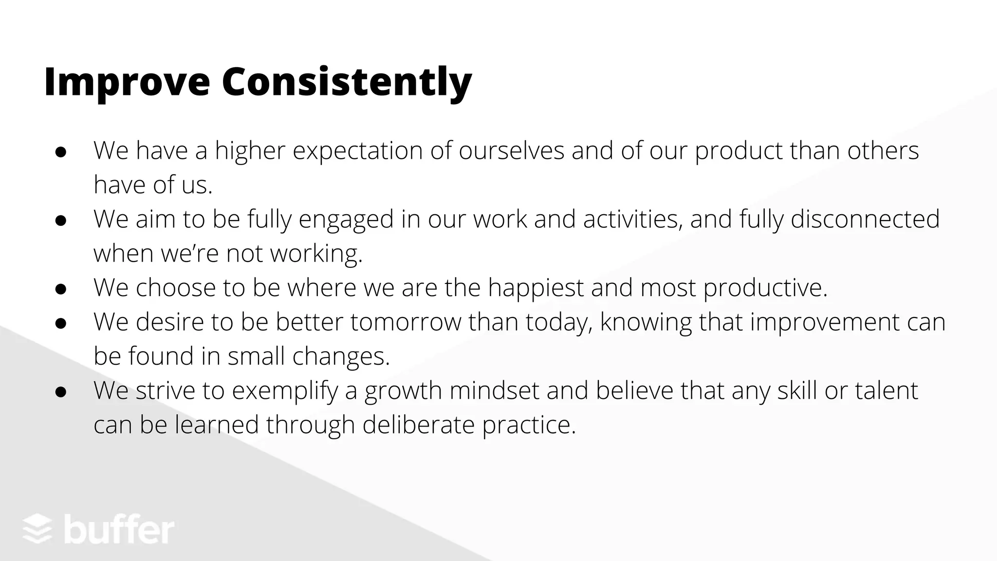 ● We have a higher expectation of ourselves and of our product than others
have of us.
● We aim to be fully engaged in our work and activities, and fully disconnected
when we’re not working.
● We choose to be where we are the happiest and most productive.
● We desire to be better tomorrow than today, knowing that improvement can
be found in small changes.
● We strive to exemplify a growth mindset and believe that any skill or talent
can be learned through deliberate practice.
Improve Consistently
 