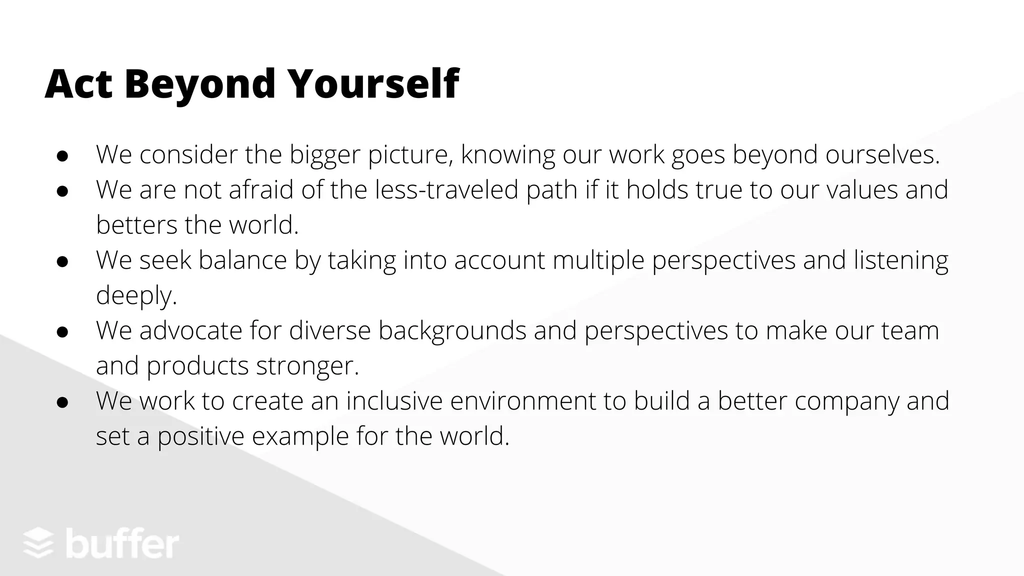 ● We consider the bigger picture, knowing our work goes beyond ourselves.
● We are not afraid of the less-traveled path if it holds true to our values and
betters the world.
● We seek balance by taking into account multiple perspectives and listening
deeply.
● We advocate for diverse backgrounds and perspectives to make our team
and products stronger.
● We work to create an inclusive environment to build a better company and
set a positive example for the world.
Act Beyond Yourself
 