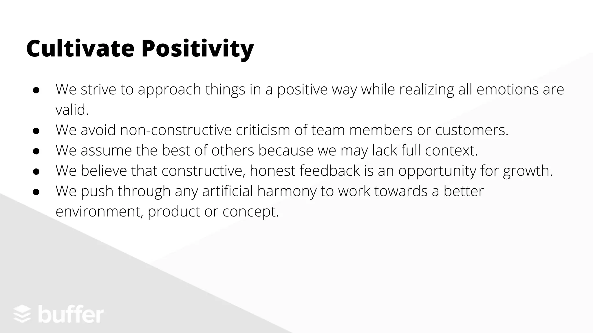 ● We strive to approach things in a positive way while realizing all emotions are
valid.
● We avoid non-constructive criticism of team members or customers.
● We assume the best of others because we may lack full context.
● We believe that constructive, honest feedback is an opportunity for growth.
● We push through any artificial harmony to work towards a better
environment, product or concept.
Cultivate Positivity
 