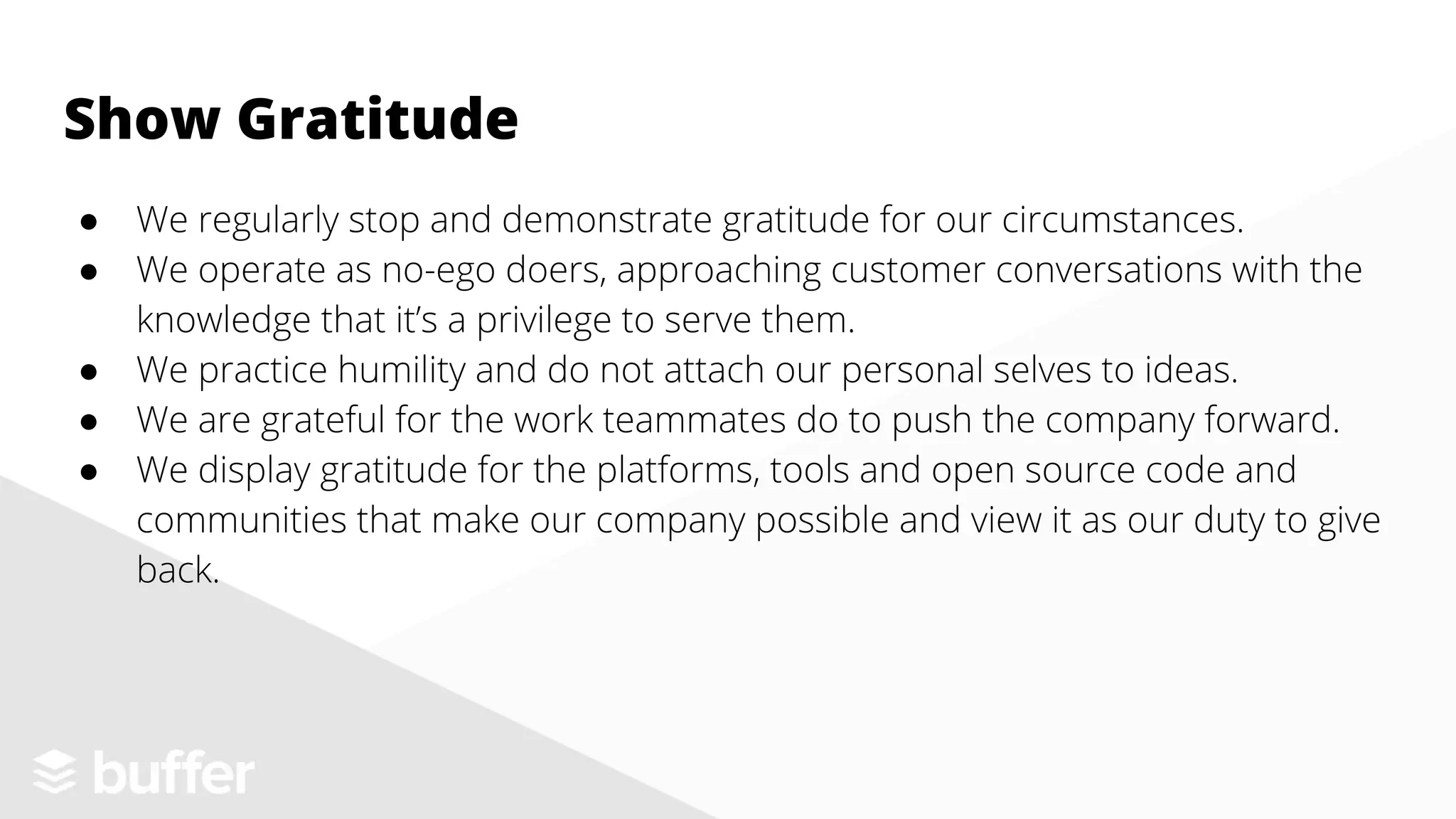 ● We regularly stop and demonstrate gratitude for our circumstances.
● We operate as no-ego doers, approaching customer conversations with the
knowledge that it’s a privilege to serve them.
● We practice humility and do not attach our personal selves to ideas.
● We are grateful for the work teammates do to push the company forward.
● We display gratitude for the platforms, tools and open source code and
communities that make our company possible and view it as our duty to give
back.
Show Gratitude
 
