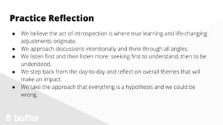 ● We believe the act of introspection is where true learning and life-changing
adjustments originate.
● We approach discussions intentionally and think through all angles.
● We listen first and then listen more: seeking first to understand, then to be
understood.
● We step back from the day-to-day and reflect on overall themes that will
make an impact.
● We take the approach that everything is a hypothesis and we could be
wrong.
Practice Reflection
 