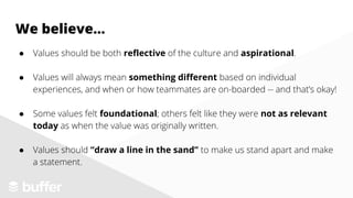 We believe...
● Values should be both reflective of the culture and aspirational.
● Values will always mean something different based on individual
experiences, and when or how teammates are on-boarded -- and that’s okay!
● Some values felt foundational; others felt like they were not as relevant
today as when the value was originally written.
● Values should “draw a line in the sand” to make us stand apart and make
a statement.
 