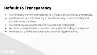 ● As individuals, we view transparency as a lifestyle of authenticity and honesty.
● As a team, we view transparency as an effective way to work remotely and
establish a culture of trust.
● As a company, we view transparency as a tool to help others.
● We strive to make all communication clear and avoid making assumptions.
● We share early in the decision process to avoid “big revelations.”
Default to Transparency
 