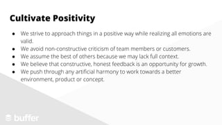 ● We strive to approach things in a positive way while realizing all emotions are
valid.
● We avoid non-constructive criticism of team members or customers.
● We assume the best of others because we may lack full context.
● We believe that constructive, honest feedback is an opportunity for growth.
● We push through any artificial harmony to work towards a better
environment, product or concept.
Cultivate Positivity
 