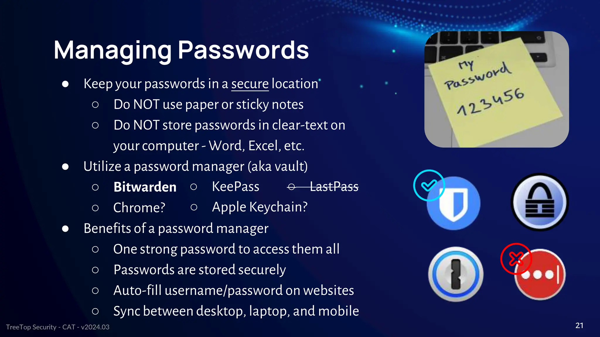TreeTop Security - CAT - v2024.03
Managing Passwords
● Keep your passwords in a secure location
○ Do NOT use paper or sticky notes
○ Do NOT store passwords in clear-text on
your computer - Word, Excel, etc.
● Utilize a password manager (aka vault)
○ Bitwarden
○ Chrome?
● Benefits of a password manager
○ One strong password to accessthem all
○ Passwords are stored securely
○ Auto-fill username/password on websites
○ Sync between desktop, laptop, and mobile
○ KeePass ○ LastPass
○ Apple Keychain?
21
 