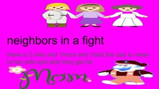 neighbors in a fight
there is 3 kids and 1mom and 1dad the dad is mean
to her wife and kids they get hit
 