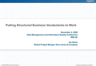 Putting Structured Business Vocabularies to Work

                                                                                November 4, 2008
                                               Data Management and Information Quality Conference
                                                                                          IRM UK

                                                                                        Ian Davis
                                                     Global Project Manger, Dow Jones & Company




© Copyright 2008 Dow Jones and Company, Inc.
 