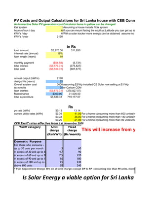 PV Costs and Output Calculations for Sri Lanka house with CEB Connections
An Interactive Solar PV generation cost Calculator items in yellow can be changed
KW system                             1 Assuming a house installs 1kW system
hours of sun / day                    6 If you can mount facing the south at Latitude you can get up to 7
kWh's / day                           6 With a solar tracker more energy can be obtained assume no shading
kWh's / year                       2190



                                             in Rs
loan amount                     $2,970.00        311,850
Interest rate (annual)               19%
loan length (years)                    10

monthly payment                   ($54.58)         (5,731)
total interest                 ($3,579.31)       (375,827)
total paid                     ($6,549.31)       (687,677)


annual output (kWh's)                2190
design life (years)                     25
Overall system cost                  3000 assuming $3/Wp installed QS Solar now selling at $1/Wp
tax credits                             30 or Carbon CDM
loan interest                  ($3,579.31) (375,827.07)
Maintenance                       $300.00       31,500.00
total expenditure               $6,849.31      719,177.07



                                              Rs
pv rate (kWh)                 $0.13       13.14
current utility rates (kWh)   $0.39        41.00 For a home consuming more than 600 unites/month with FAC
                              $0.33        35.00 For a home consuming more than 180 unites/month up to 600 kWh
                              $0.20        21.00 For a home consuming more than 90 unites/month up to 180 kWh/m
CEB Tariff rates effective from 1st November 2008
    Tariff category              Unit     Fixed
                                charge   charge              This will increase from year to year
                              (Rs/kWh) (Rs/month)

Domestic Purpose
For those who consume -
up to 30 units per month                 3             60
in excess of 30 and up to 60 units per month
                                       4.7             90
in excess of 60 and up to 90 units per month
                                       7.5            120
in excess of 90 and up to 180 units per 16
                                        month         180
in excess of 180 and up to 600 units per month
                                        25            240
above 600 units                         30            240
* Fuel Adjustment Charge 30% on all unit charges except DP & RP consuming less than 90 units. month



       Is Solar Energy a viable option for Sri Lanka
 