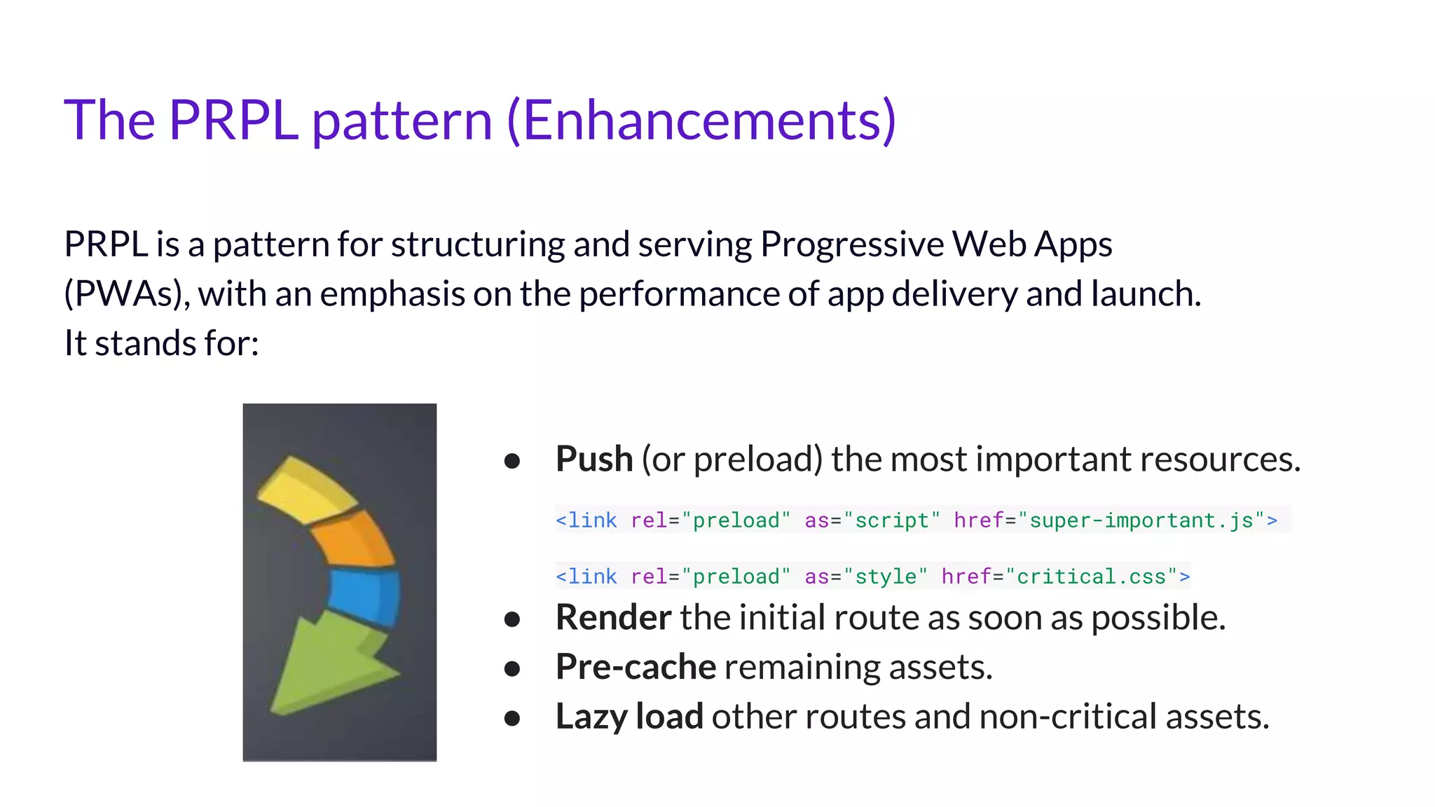 The PRPL pattern (Enhancements)
PRPL is a pattern for structuring and serving Progressive Web Apps
(PWAs), with an emphasis on the performance of app delivery and launch.
It stands for:
● Push (or preload) the most important resources.
<link rel="preload" as="script" href="super-important.js">
<link rel="preload" as="style" href="critical.css">
● Render the initial route as soon as possible.
● Pre-cache remaining assets.
● Lazy load other routes and non-critical assets.
 