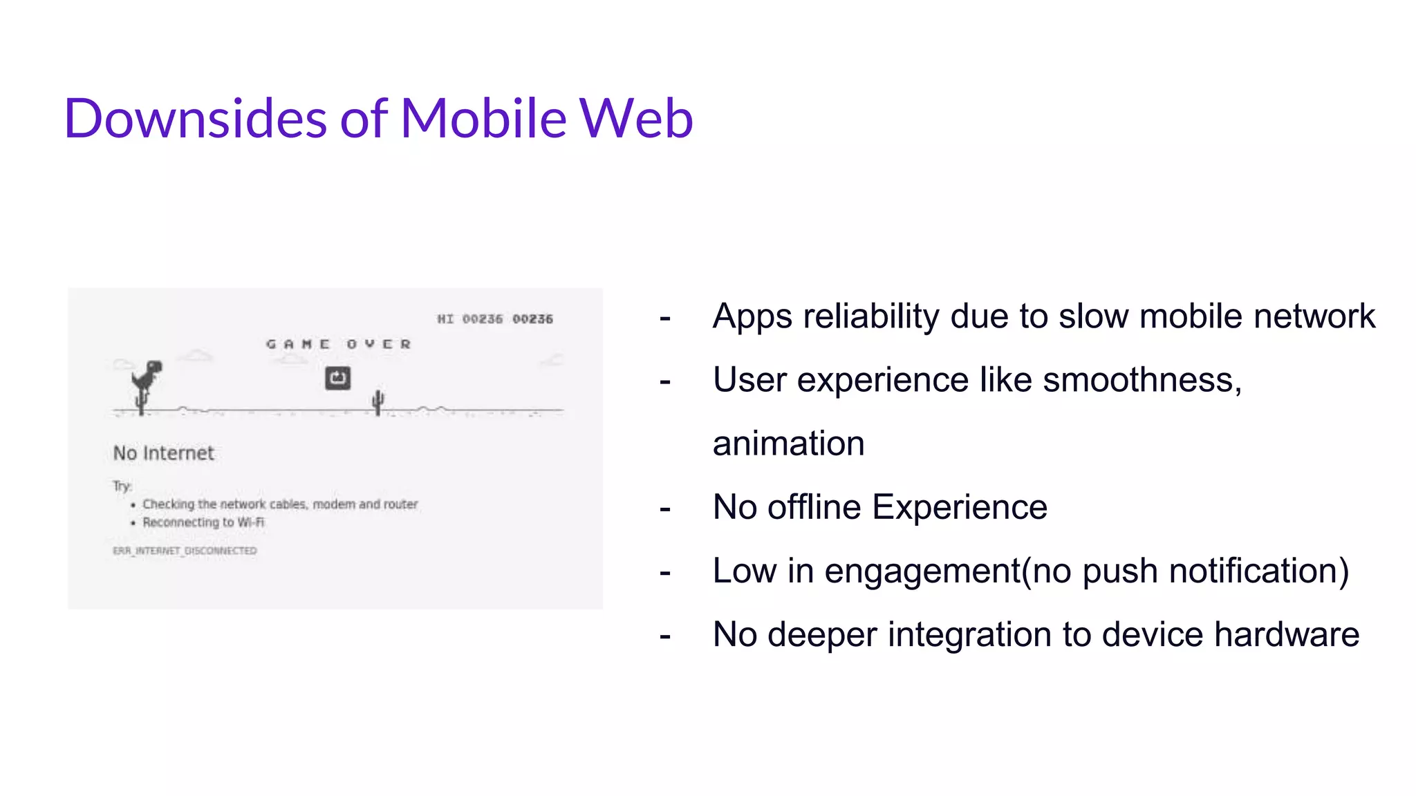 Downsides of Mobile Web
- Apps reliability due to slow mobile network
- User experience like smoothness,
animation
- No offline Experience
- Low in engagement(no push notification)
- No deeper integration to device hardware
 