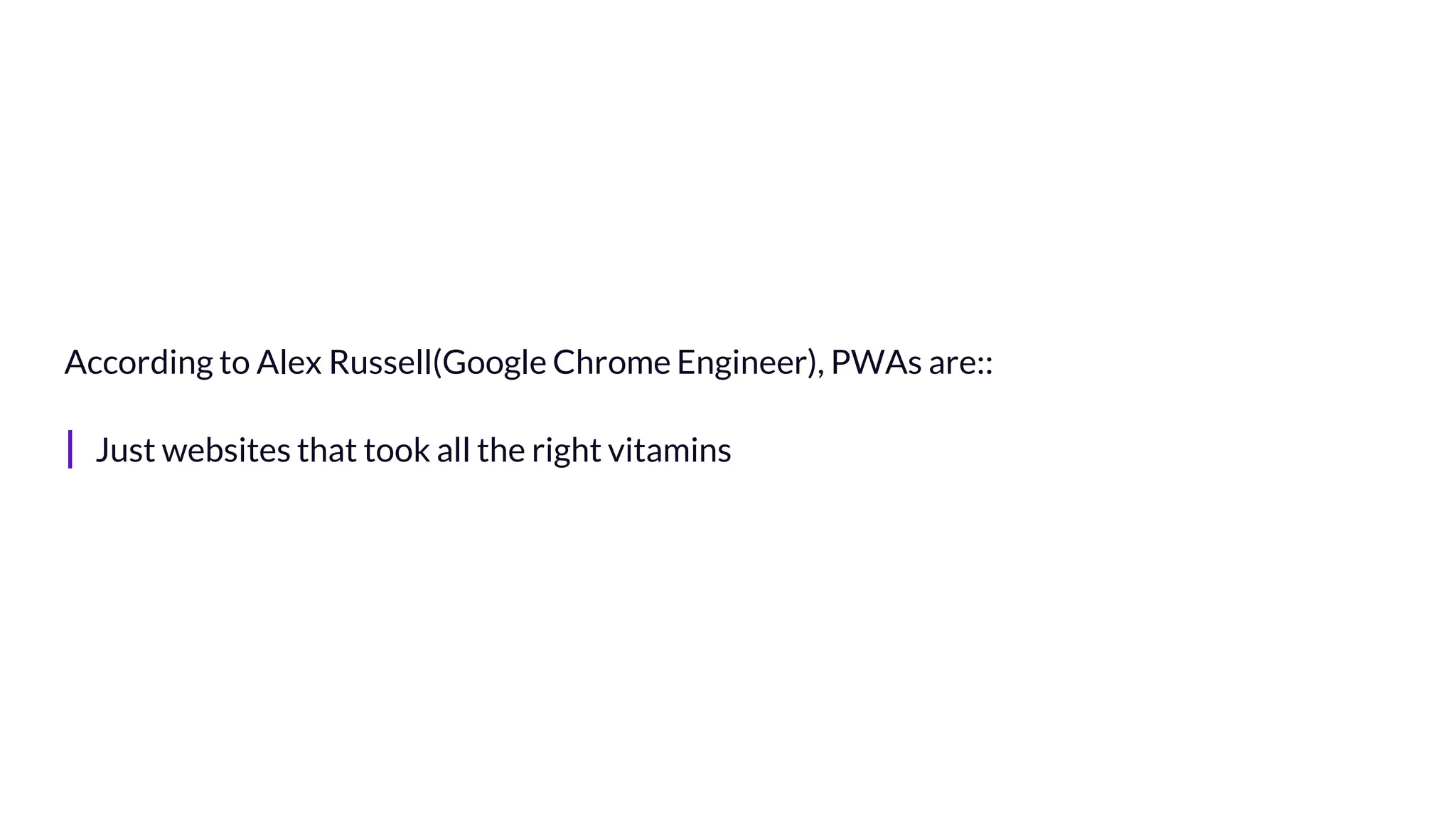 According to Alex Russell(Google Chrome Engineer), PWAs are::
| Just websites that took all the right vitamins
 