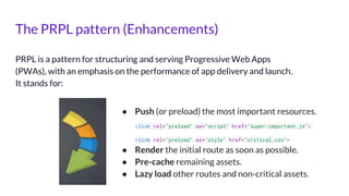 The PRPL pattern (Enhancements)
PRPL is a pattern for structuring and serving Progressive Web Apps
(PWAs), with an emphasis on the performance of app delivery and launch.
It stands for:
● Push (or preload) the most important resources.
<link rel="preload" as="script" href="super-important.js">
<link rel="preload" as="style" href="critical.css">
● Render the initial route as soon as possible.
● Pre-cache remaining assets.
● Lazy load other routes and non-critical assets.
 