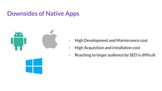 Downsides of Native Apps
- High Development and Maintenance cost
- High Acquisition and installation cost
- Reaching to larger audience by SEO is difficult
 