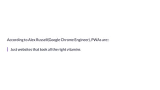 According to Alex Russell(Google Chrome Engineer), PWAs are::
| Just websites that took all the right vitamins
 