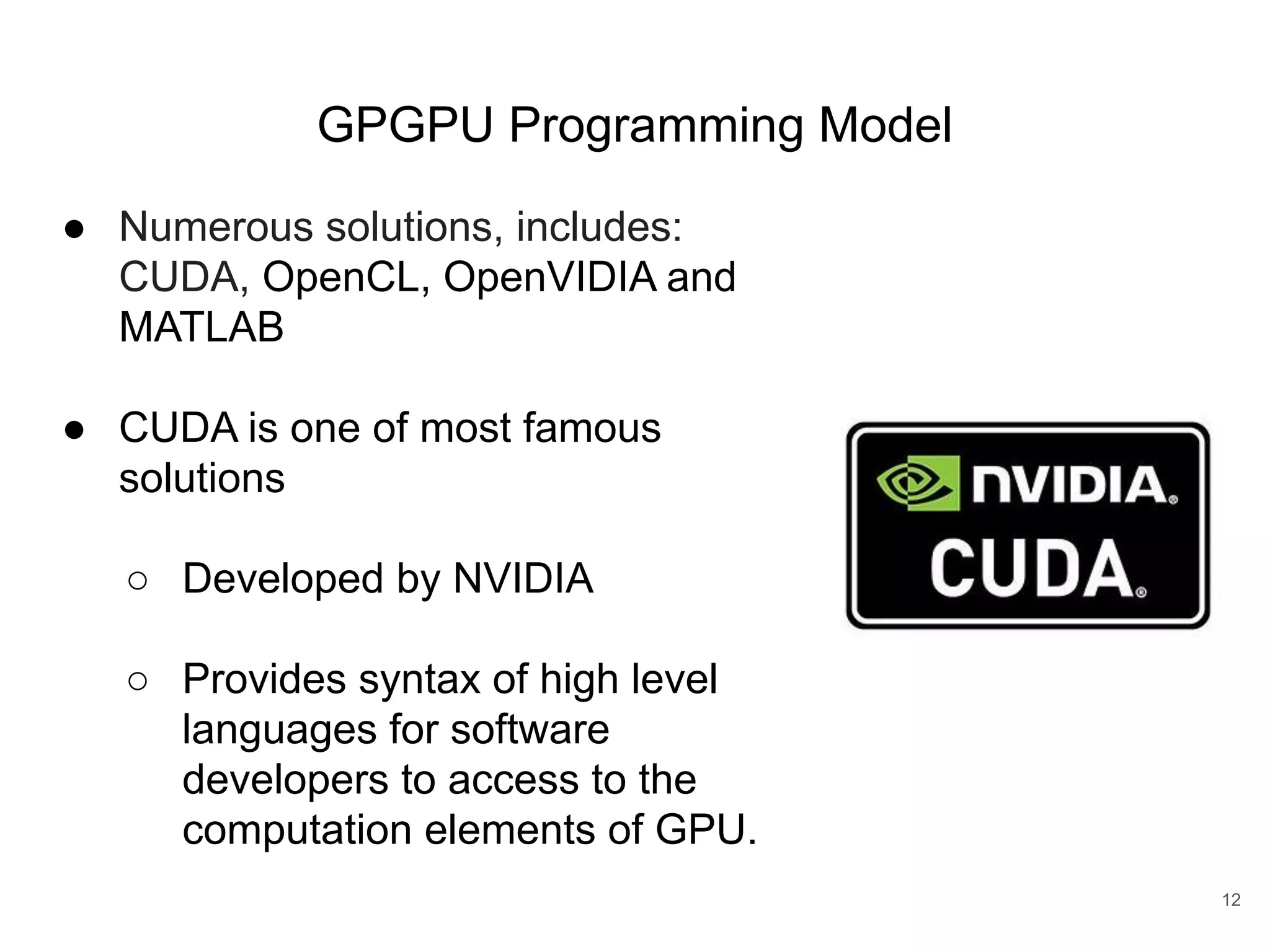 GPGPU Programming Model 12 ● Numerous solutions, includes: CUDA, OpenCL, OpenVIDIA and MATLAB ● CUDA is one of most famous solutions ○ Developed by NVIDIA ○ Provides syntax of high level languages for software developers to access to the computation elements of GPU. 