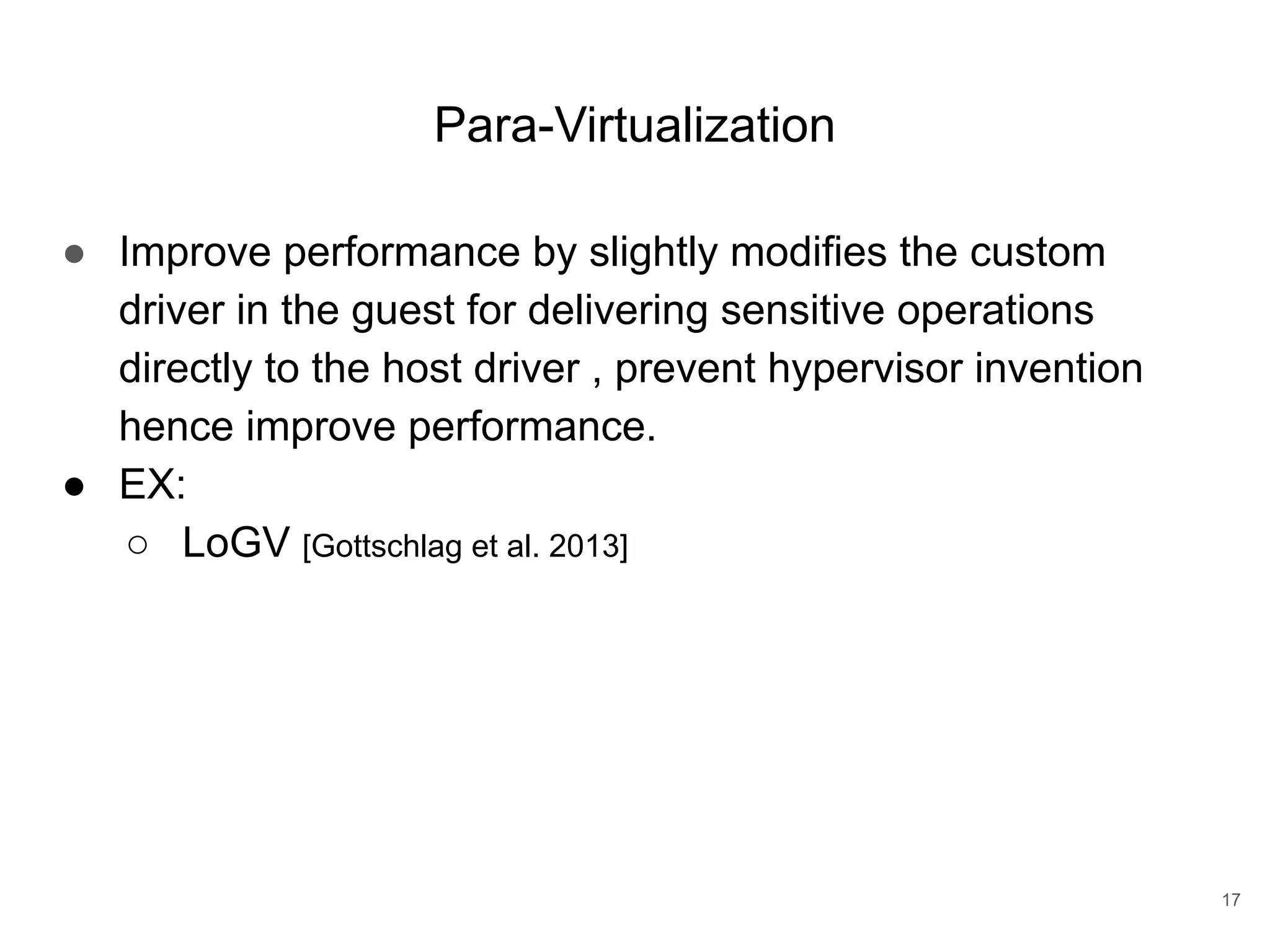 Para-Virtualization ● Improve performance by slightly modifies the custom driver in the guest for delivering sensitive operations directly to the host driver , prevent hypervisor invention hence improve performance. ● EX: ○ LoGV [Gottschlag et al. 2013] 17 