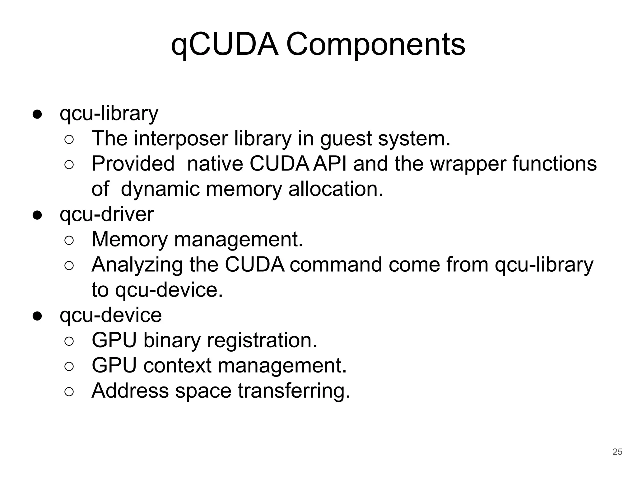 qCUDA Components 25 ● qcu-library ○ The interposer library in guest system. ○ Provided native CUDA API and the wrapper functions of dynamic memory allocation. ● qcu-driver ○ Memory management. ○ Analyzing the CUDA command come from qcu-library to qcu-device. ● qcu-device ○ GPU binary registration. ○ GPU context management. ○ Address space transferring. 