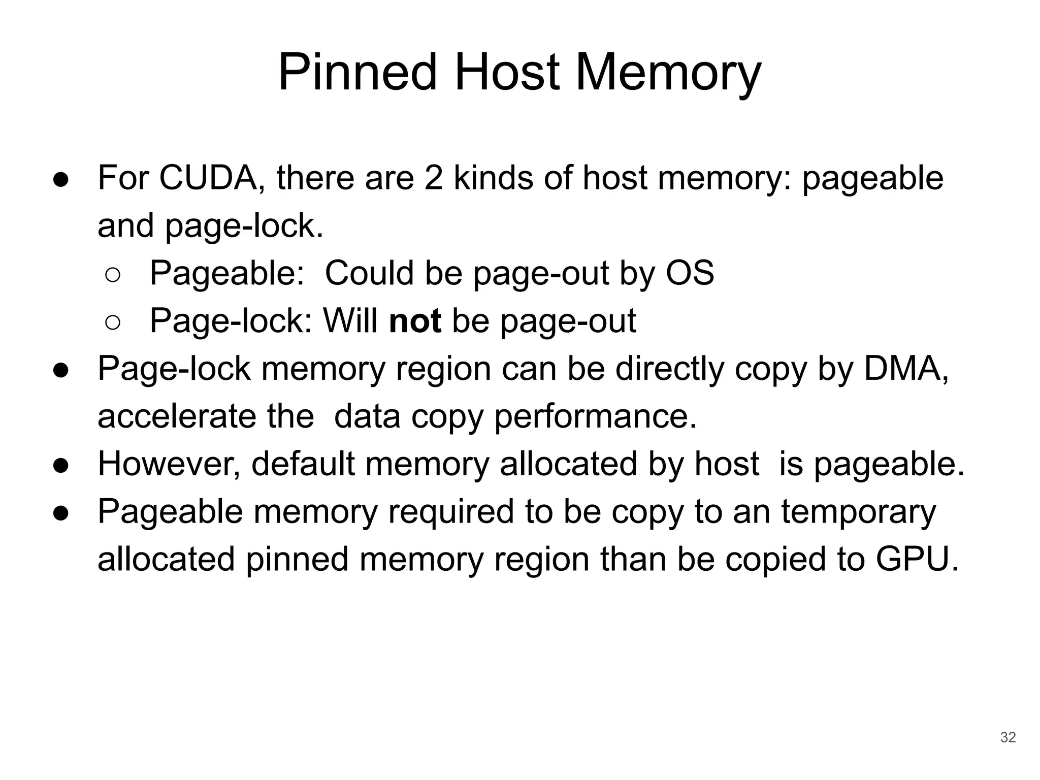 Pinned Host Memory 32 ● For CUDA, there are 2 kinds of host memory: pageable and page-lock. ○ Pageable: Could be page-out by OS ○ Page-lock: Will not be page-out ● Page-lock memory region can be directly copy by DMA, accelerate the data copy performance. ● However, default memory allocated by host is pageable. ● Pageable memory required to be copy to an temporary allocated pinned memory region than be copied to GPU. 