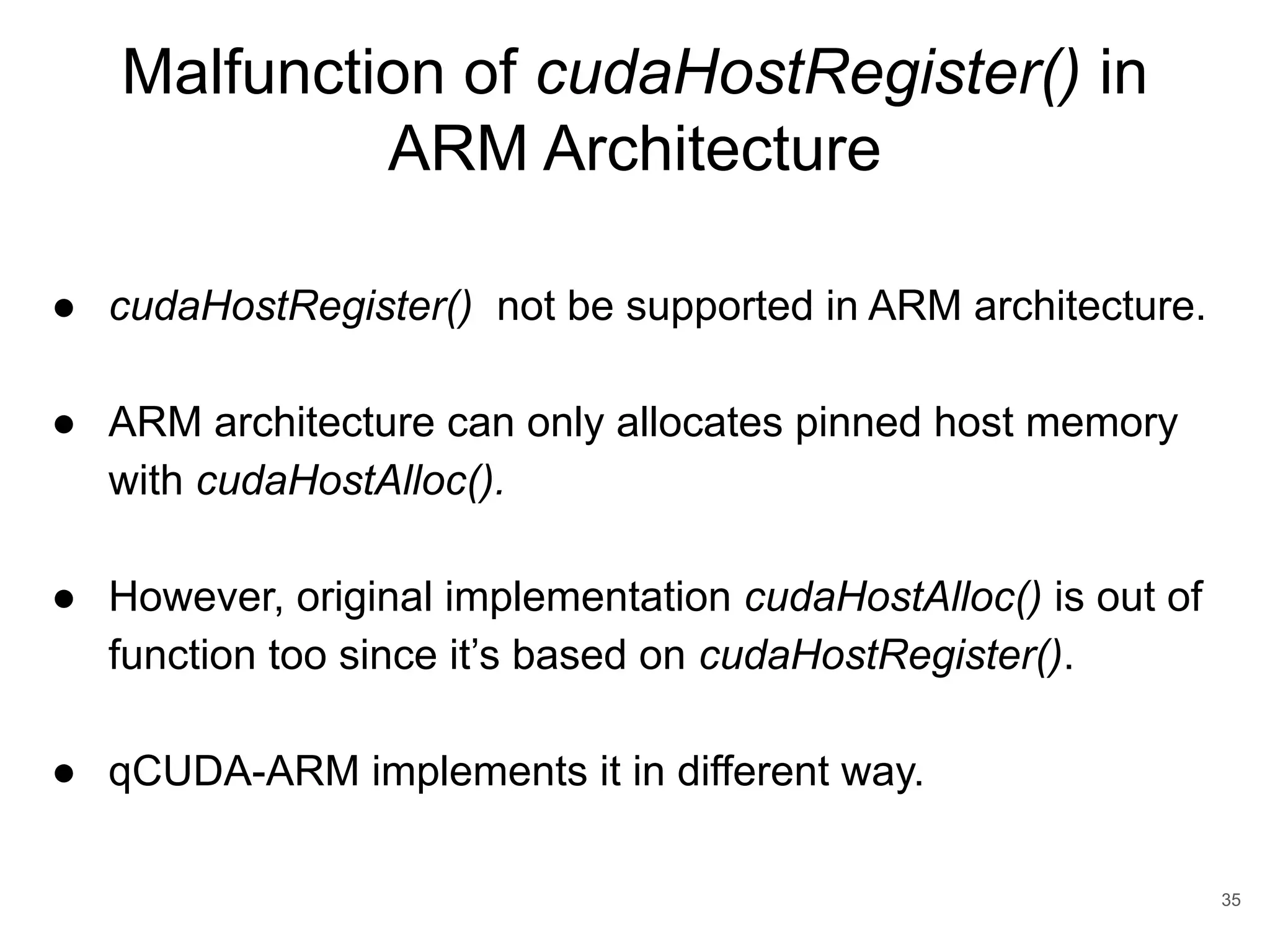 Malfunction of cudaHostRegister() in ARM Architecture 35 ● cudaHostRegister() not be supported in ARM architecture. ● ARM architecture can only allocates pinned host memory with cudaHostAlloc(). ● However, original implementation cudaHostAlloc() is out of function too since it’s based on cudaHostRegister(). ● qCUDA-ARM implements it in different way. 