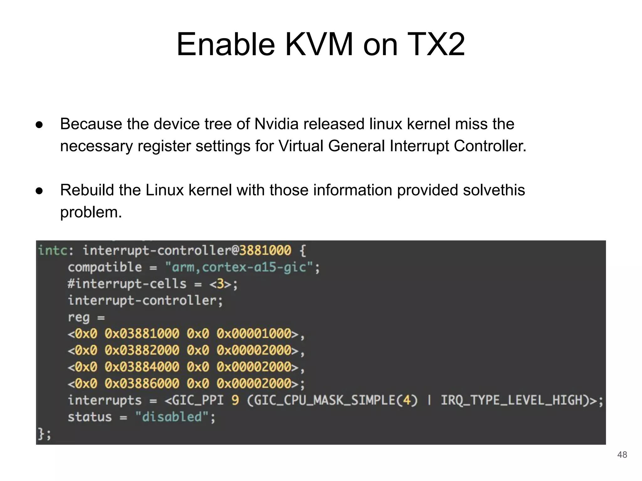 Enable KVM on TX2 48 ● Because the device tree of Nvidia released linux kernel miss the necessary register settings for Virtual General Interrupt Controller. ● Rebuild the Linux kernel with those information provided solvethis problem. 