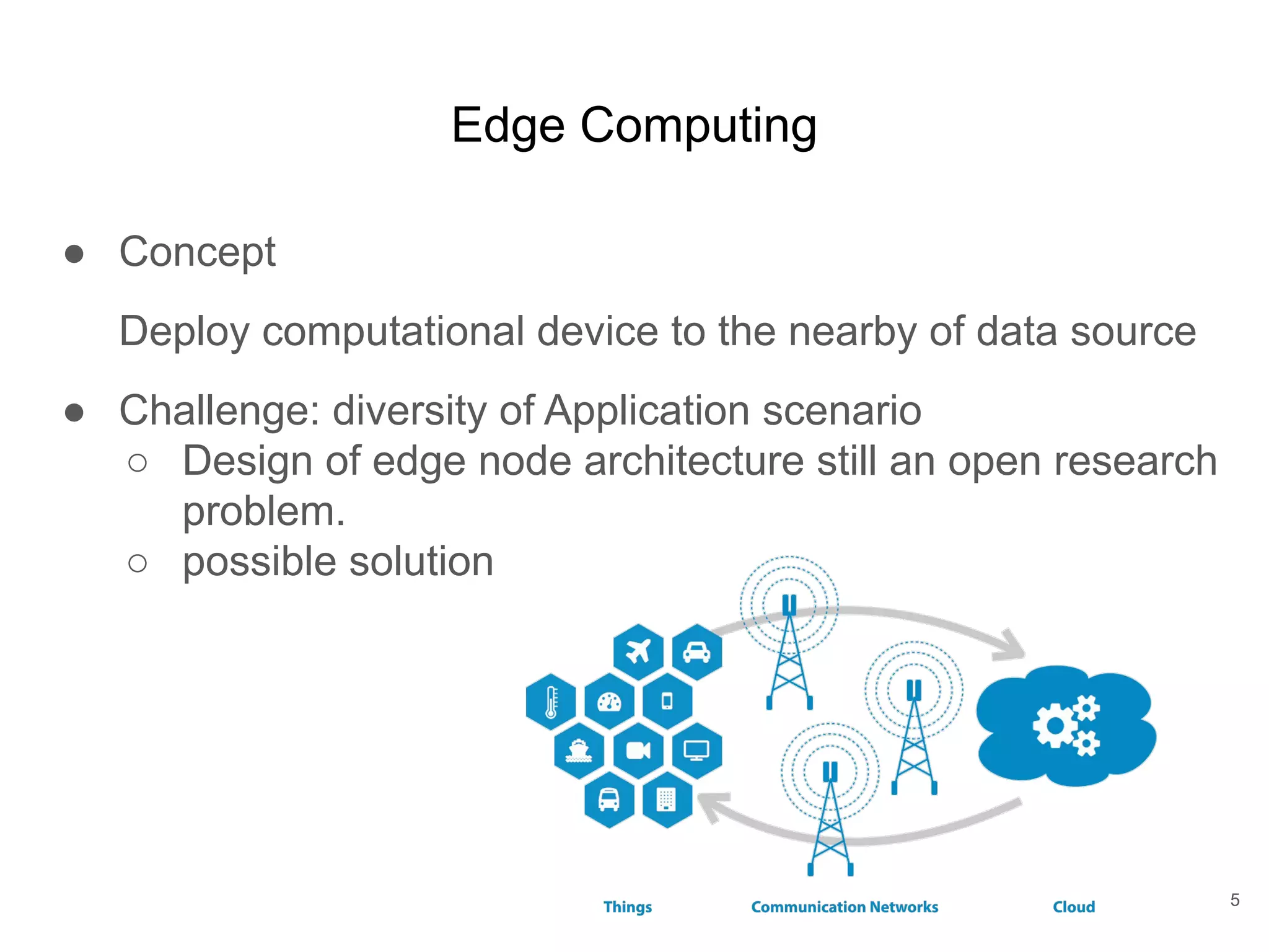 Edge Computing ● Concept Deploy computational device to the nearby of data source ● Challenge: diversity of Application scenario ○ Design of edge node architecture still an open research problem. ○ possible solution 5 