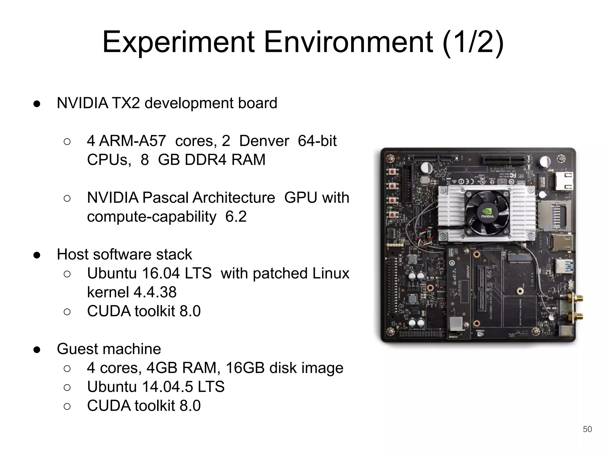 Experiment Environment (1/2) 50 ● NVIDIA TX2 development board ○ 4 ARM-A57 cores, 2 Denver 64-bit CPUs, 8 GB DDR4 RAM ○ NVIDIA Pascal Architecture GPU with compute-capability 6.2 ● Host software stack ○ Ubuntu 16.04 LTS with patched Linux kernel 4.4.38 ○ CUDA toolkit 8.0 ● Guest machine ○ 4 cores, 4GB RAM, 16GB disk image ○ Ubuntu 14.04.5 LTS ○ CUDA toolkit 8.0 