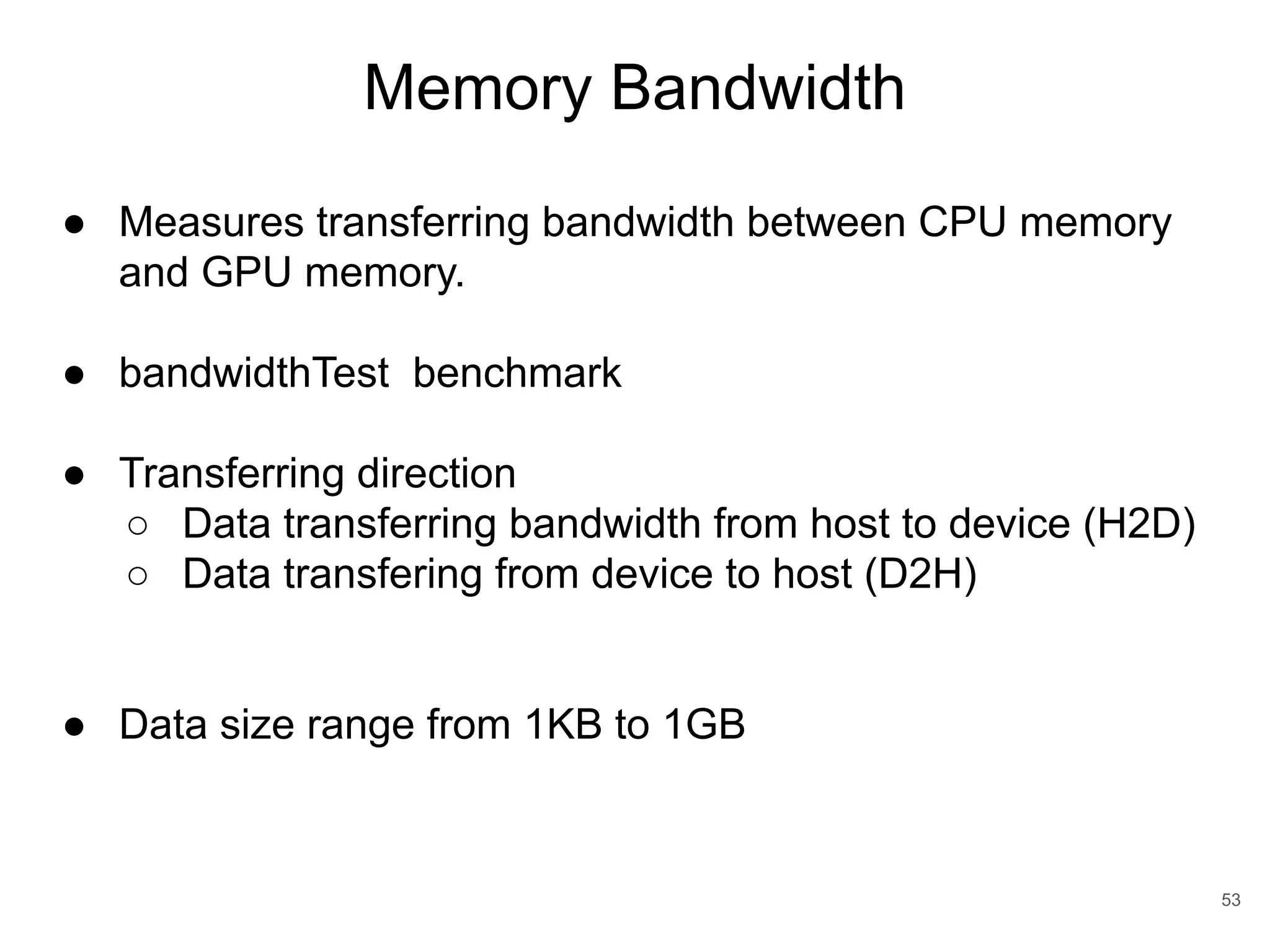 Memory Bandwidth 53 ● Measures transferring bandwidth between CPU memory and GPU memory. ● bandwidthTest benchmark ● Transferring direction ○ Data transferring bandwidth from host to device (H2D) ○ Data transfering from device to host (D2H) ● Data size range from 1KB to 1GB 