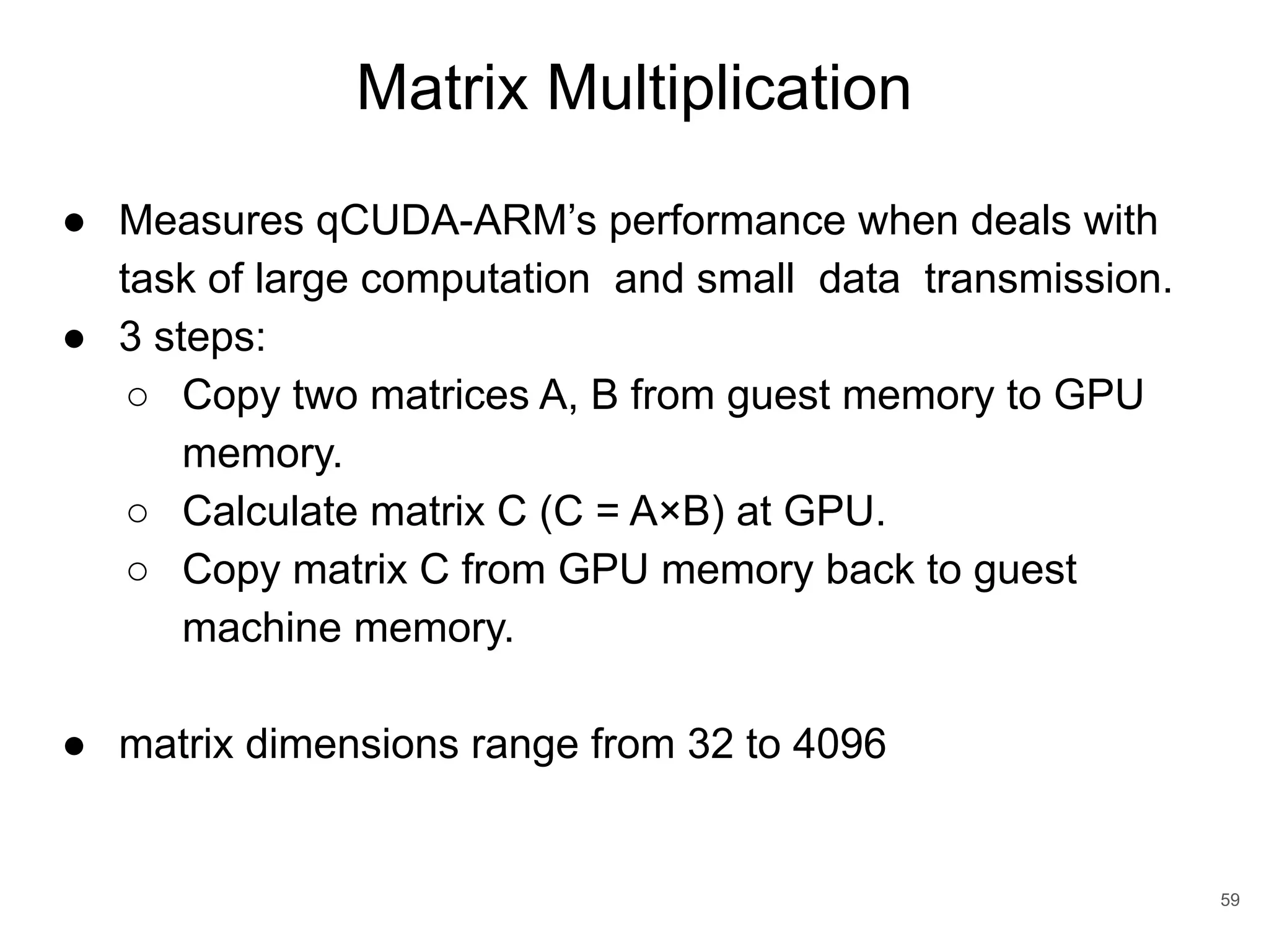 Matrix Multiplication 59 ● Measures qCUDA-ARM’s performance when deals with task of large computation and small data transmission. ● 3 steps: ○ Copy two matrices A, B from guest memory to GPU memory. ○ Calculate matrix C (C = A×B) at GPU. ○ Copy matrix C from GPU memory back to guest machine memory. ● matrix dimensions range from 32 to 4096 